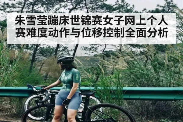 朱雪莹蹦床世锦赛女子网上个人赛难度动作与位移控制全面分析