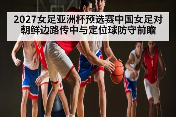 2027女足亚洲杯预选赛中国女足对朝鲜边路传中与定位球防守前瞻